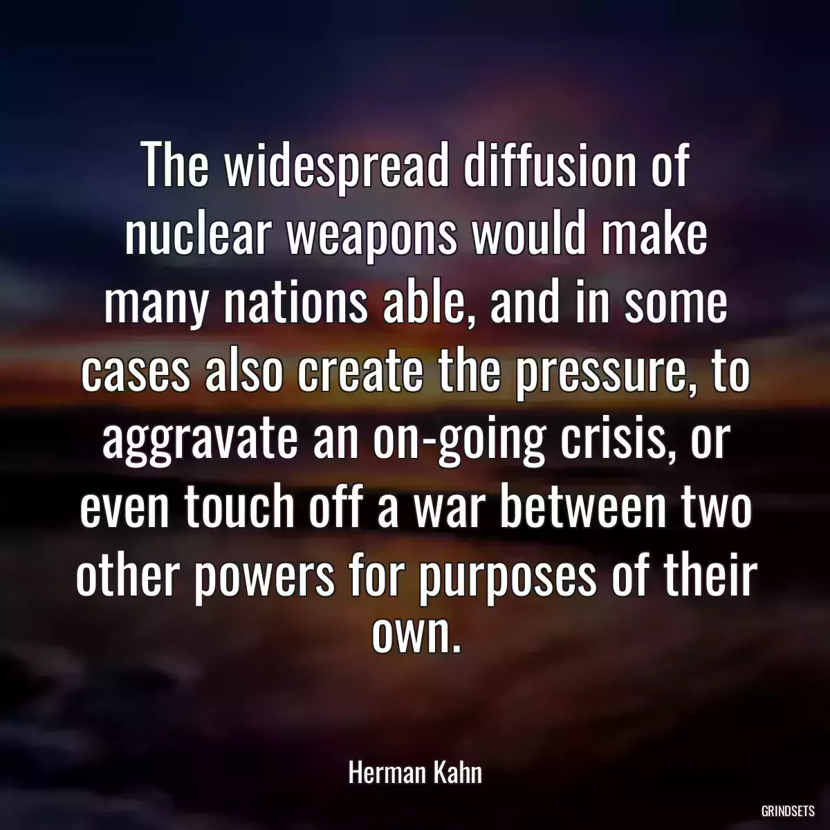 The widespread diffusion of nuclear weapons would make many nations able, and in some cases also create the pressure, to aggravate an on-going crisis, or even touch off a war between two other powers for purposes of their own.