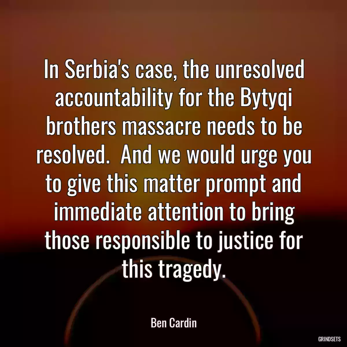 In Serbia\'s case, the unresolved accountability for the Bytyqi brothers massacre needs to be resolved.  And we would urge you to give this matter prompt and immediate attention to bring those responsible to justice for this tragedy.