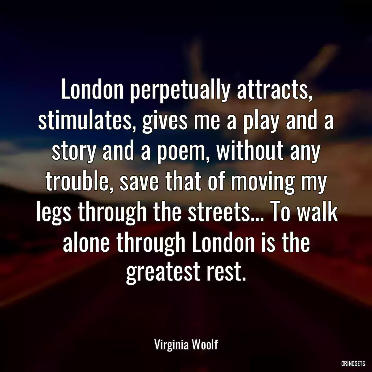 London perpetually attracts, stimulates, gives me a play and a story and a poem, without any trouble, save that of moving my legs through the streets... To walk alone through London is the greatest rest.