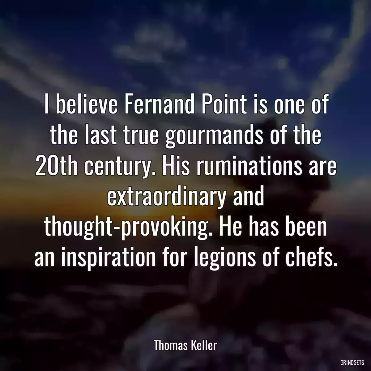 I believe Fernand Point is one of the last true gourmands of the 20th century. His ruminations are extraordinary and thought-provoking. He has been an inspiration for legions of chefs.