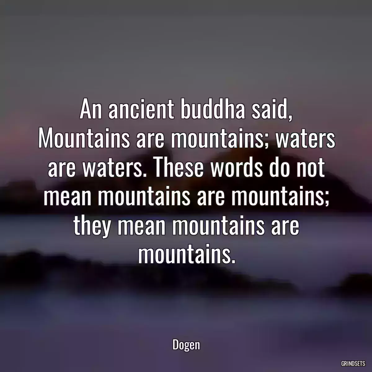 An ancient buddha said, Mountains are mountains; waters are waters. These words do not mean mountains are mountains; they mean mountains are mountains.