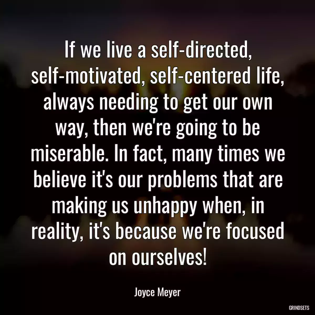 If we live a self-directed, self-motivated, self-centered life, always needing to get our own way, then we\'re going to be miserable. In fact, many times we believe it\'s our problems that are making us unhappy when, in reality, it\'s because we\'re focused on ourselves!