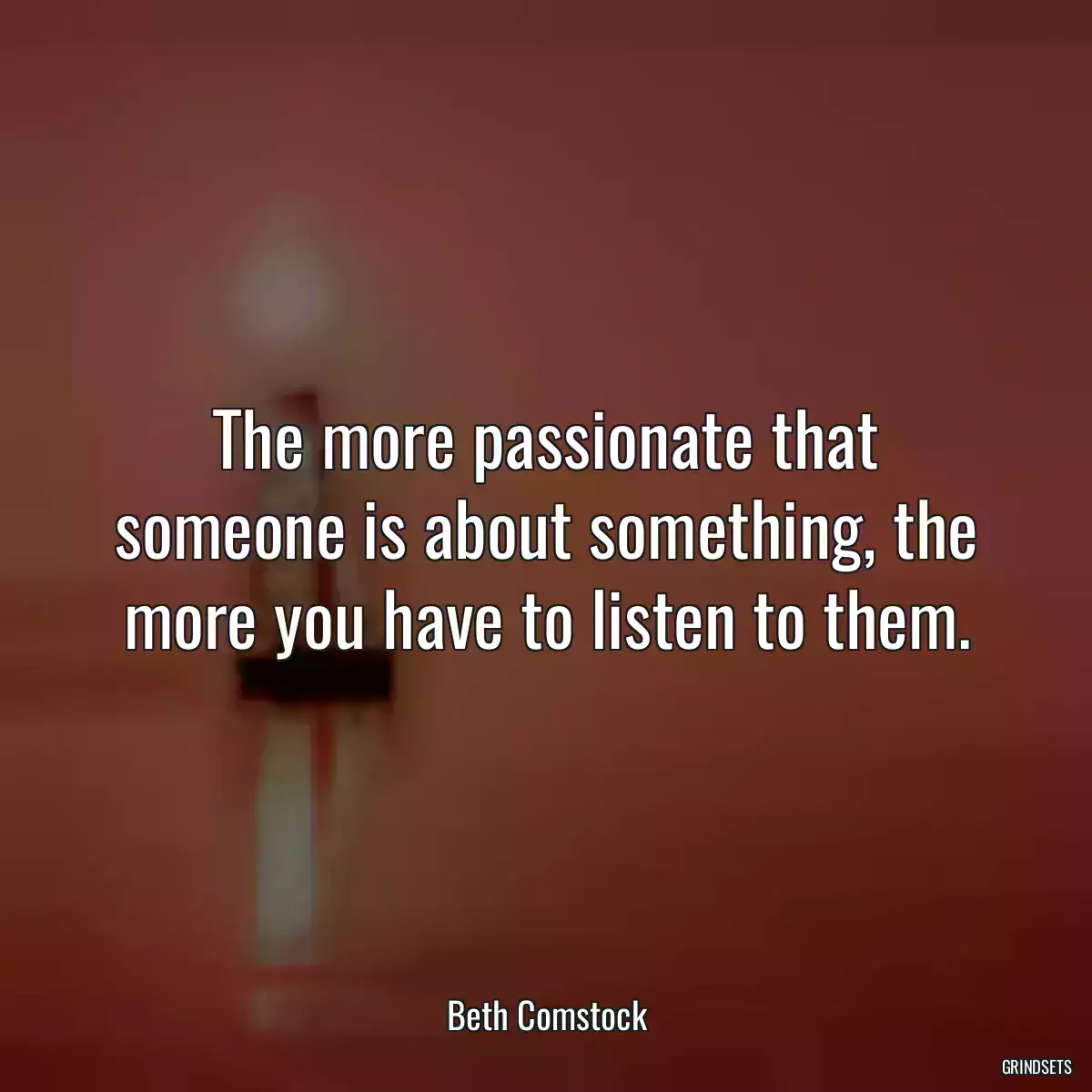 The more passionate that someone is about something, the more you have to listen to them.