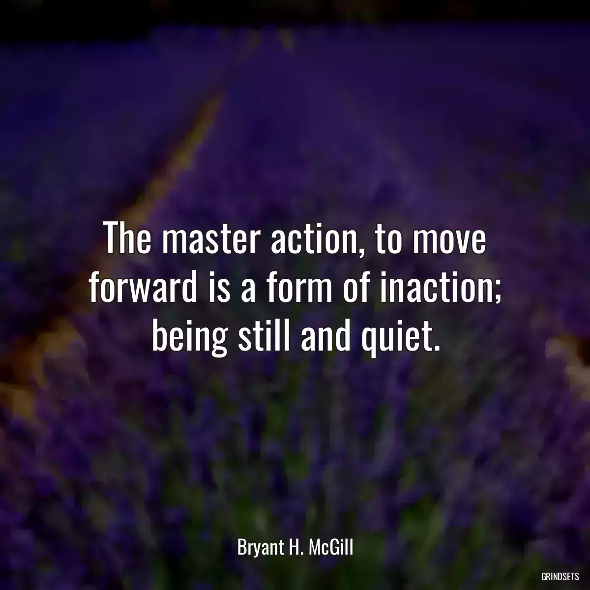 The master action, to move forward is a form of inaction; being still and quiet.