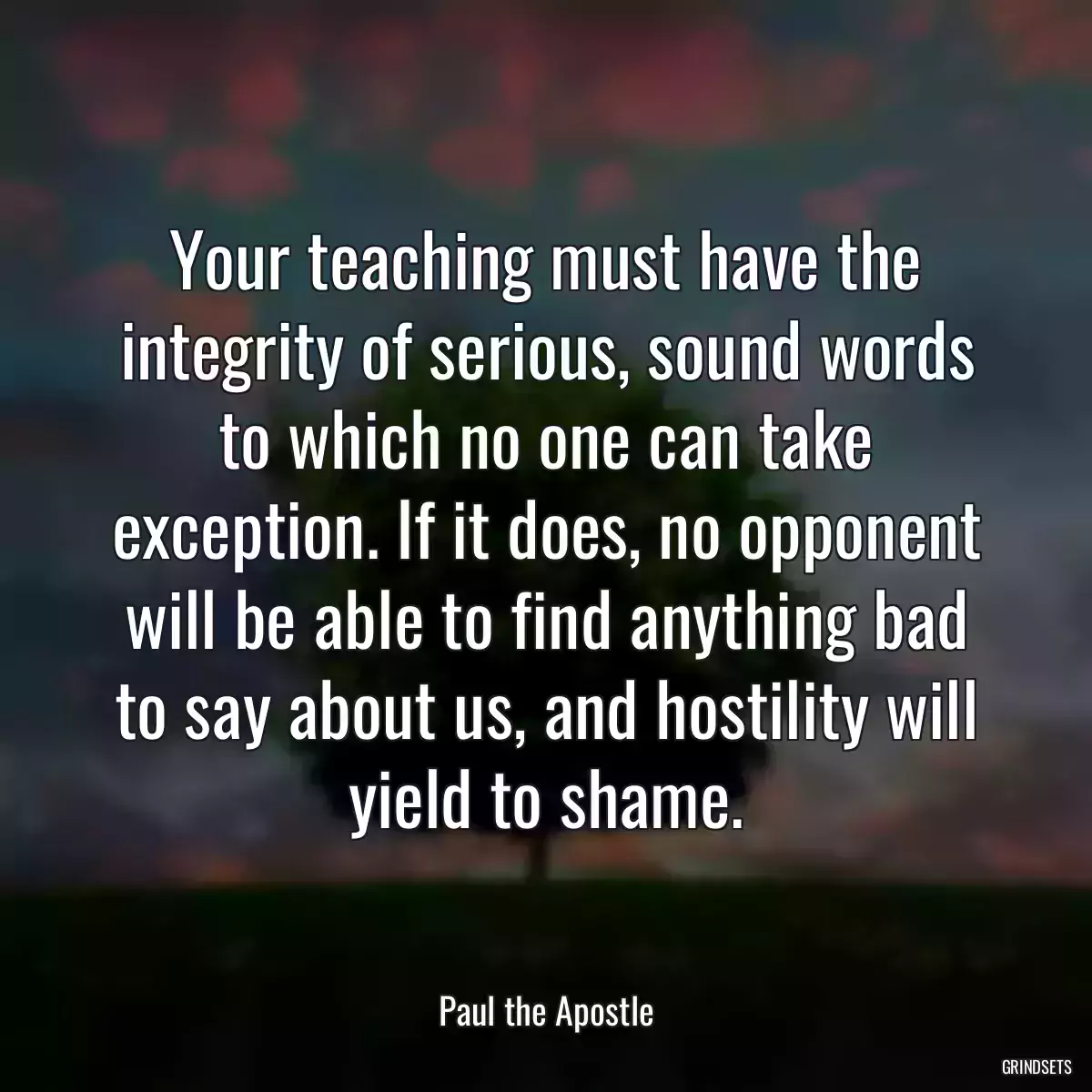 Your teaching must have the integrity of serious, sound words to which no one can take exception. If it does, no opponent will be able to find anything bad to say about us, and hostility will yield to shame.