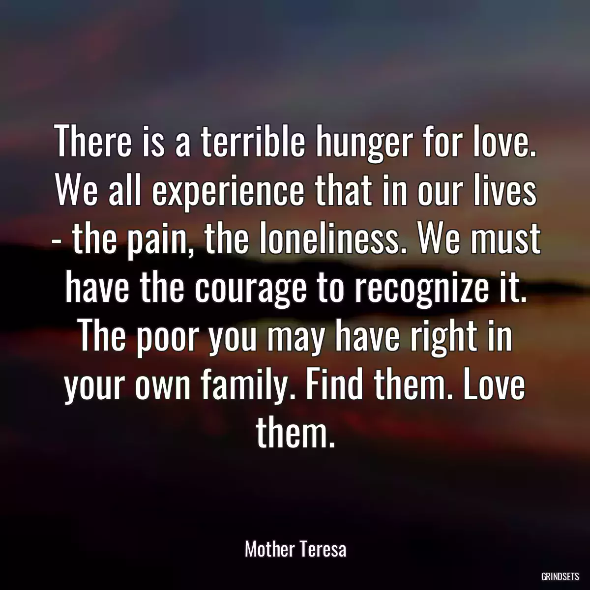 There is a terrible hunger for love. We all experience that in our lives - the pain, the loneliness. We must have the courage to recognize it. The poor you may have right in your own family. Find them. Love them.