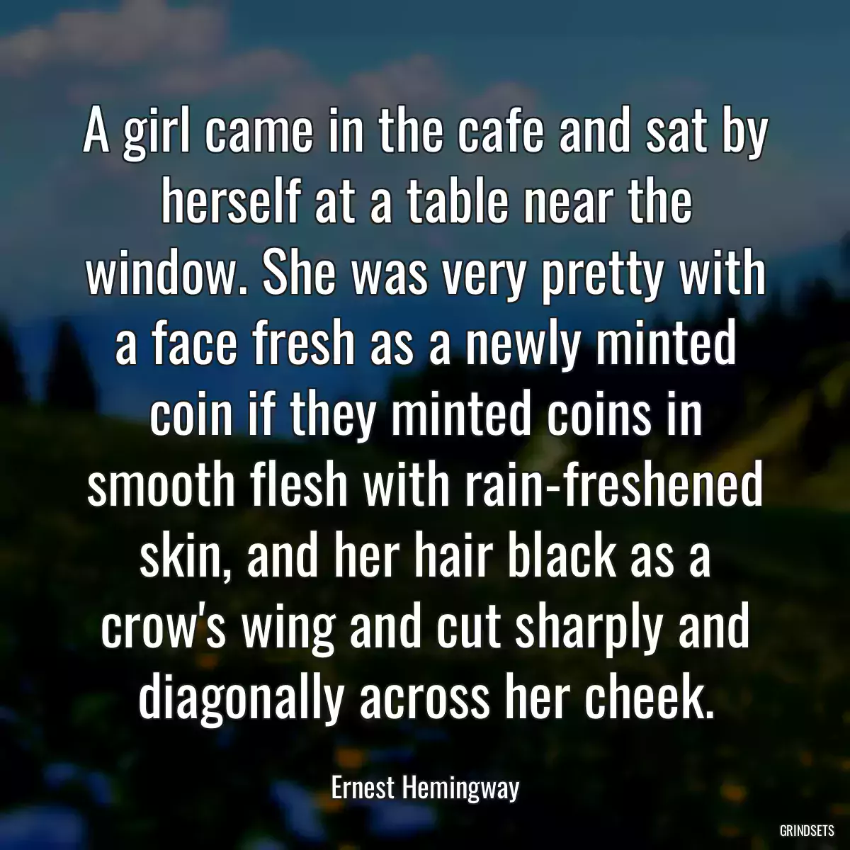 A girl came in the cafe and sat by herself at a table near the window. She was very pretty with a face fresh as a newly minted coin if they minted coins in smooth flesh with rain-freshened skin, and her hair black as a crow\'s wing and cut sharply and diagonally across her cheek.