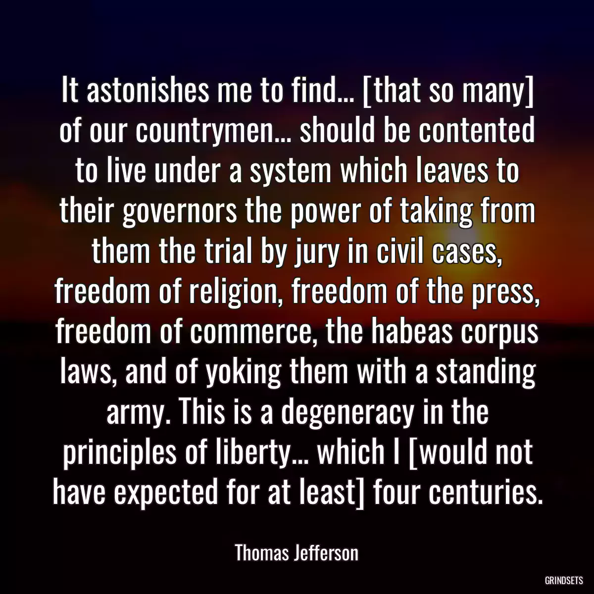 It astonishes me to find... [that so many] of our countrymen... should be contented to live under a system which leaves to their governors the power of taking from them the trial by jury in civil cases, freedom of religion, freedom of the press, freedom of commerce, the habeas corpus laws, and of yoking them with a standing army. This is a degeneracy in the principles of liberty... which I [would not have expected for at least] four centuries.