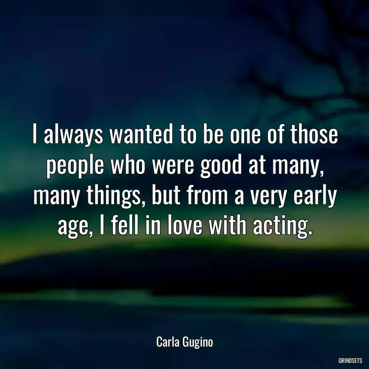 I always wanted to be one of those people who were good at many, many things, but from a very early age, I fell in love with acting.