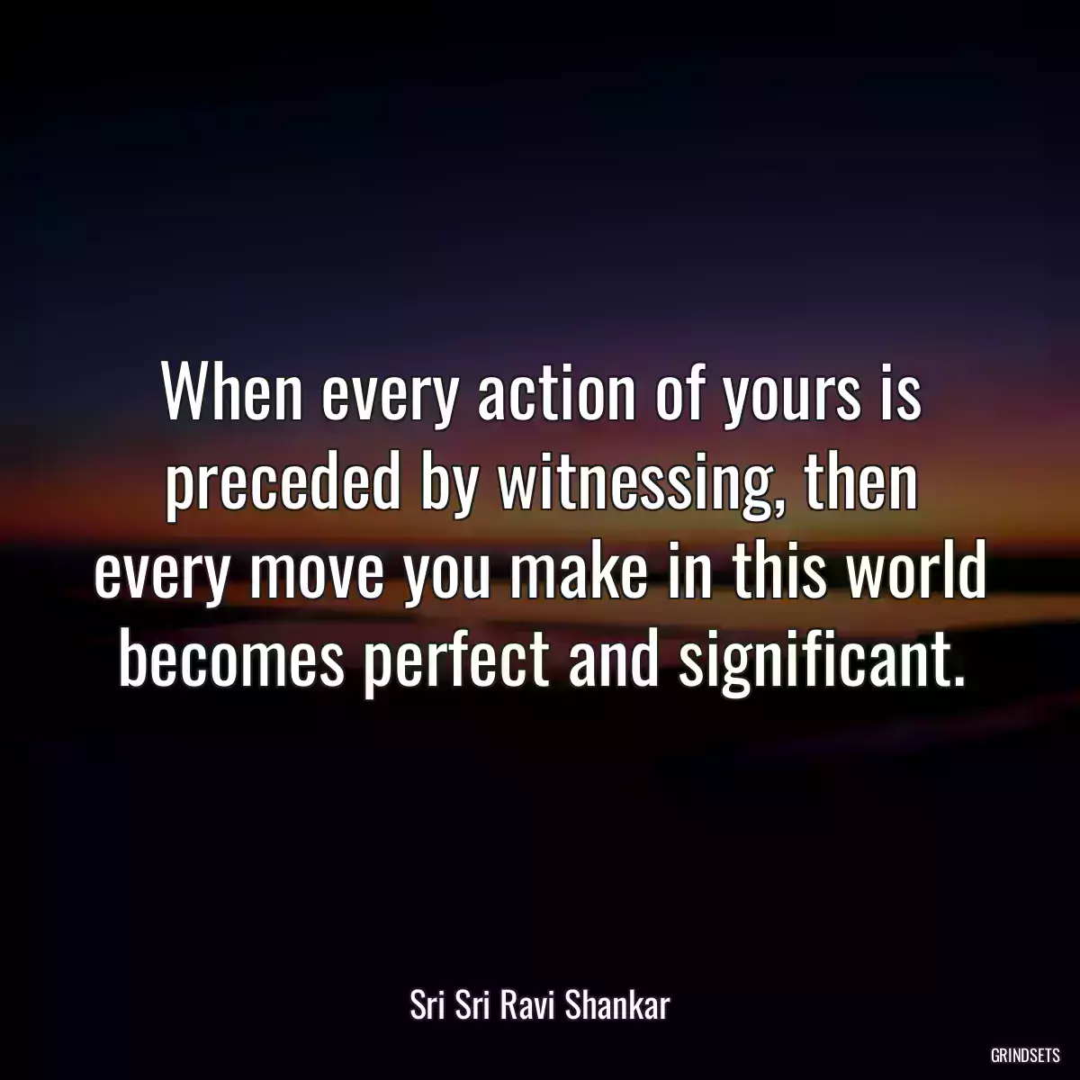 When every action of yours is preceded by witnessing, then every move you make in this world becomes perfect and significant.