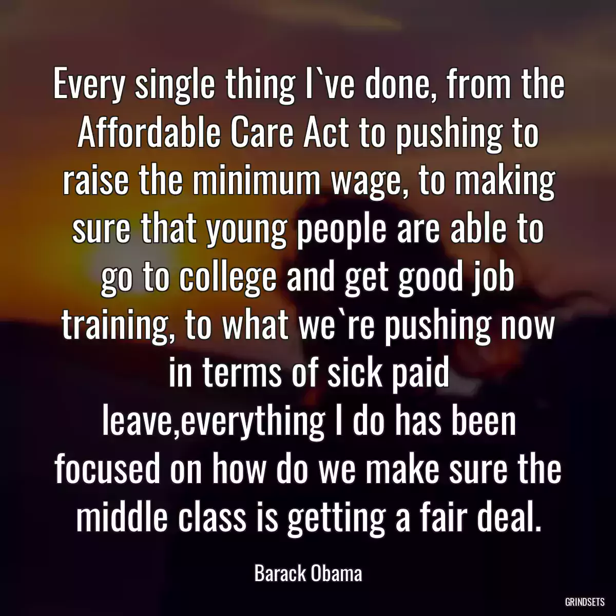 Every single thing I`ve done, from the Affordable Care Act to pushing to raise the minimum wage, to making sure that young people are able to go to college and get good job training, to what we`re pushing now in terms of sick paid leave,everything I do has been focused on how do we make sure the middle class is getting a fair deal.