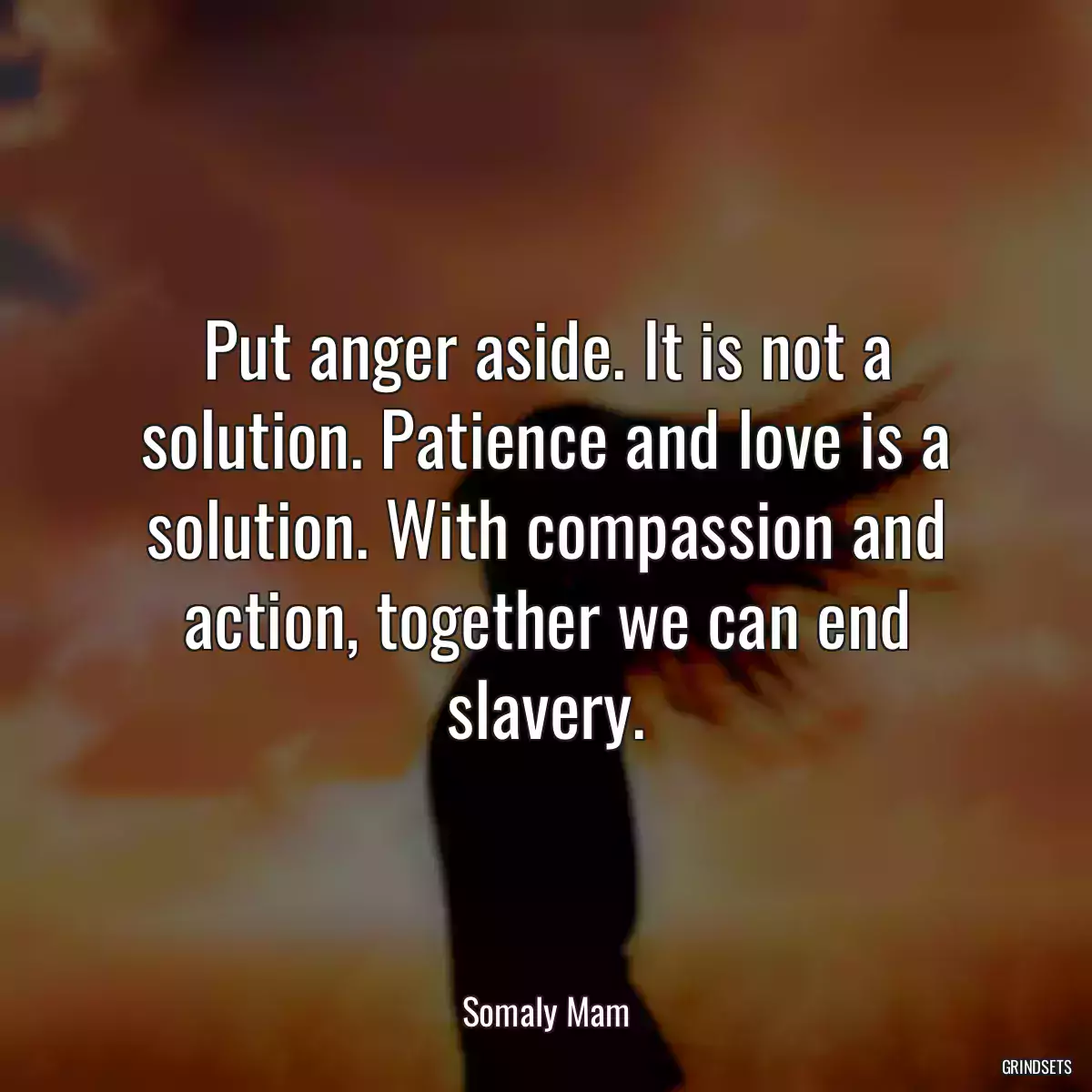 Put anger aside. It is not a solution. Patience and love is a solution. With compassion and action, together we can end slavery.