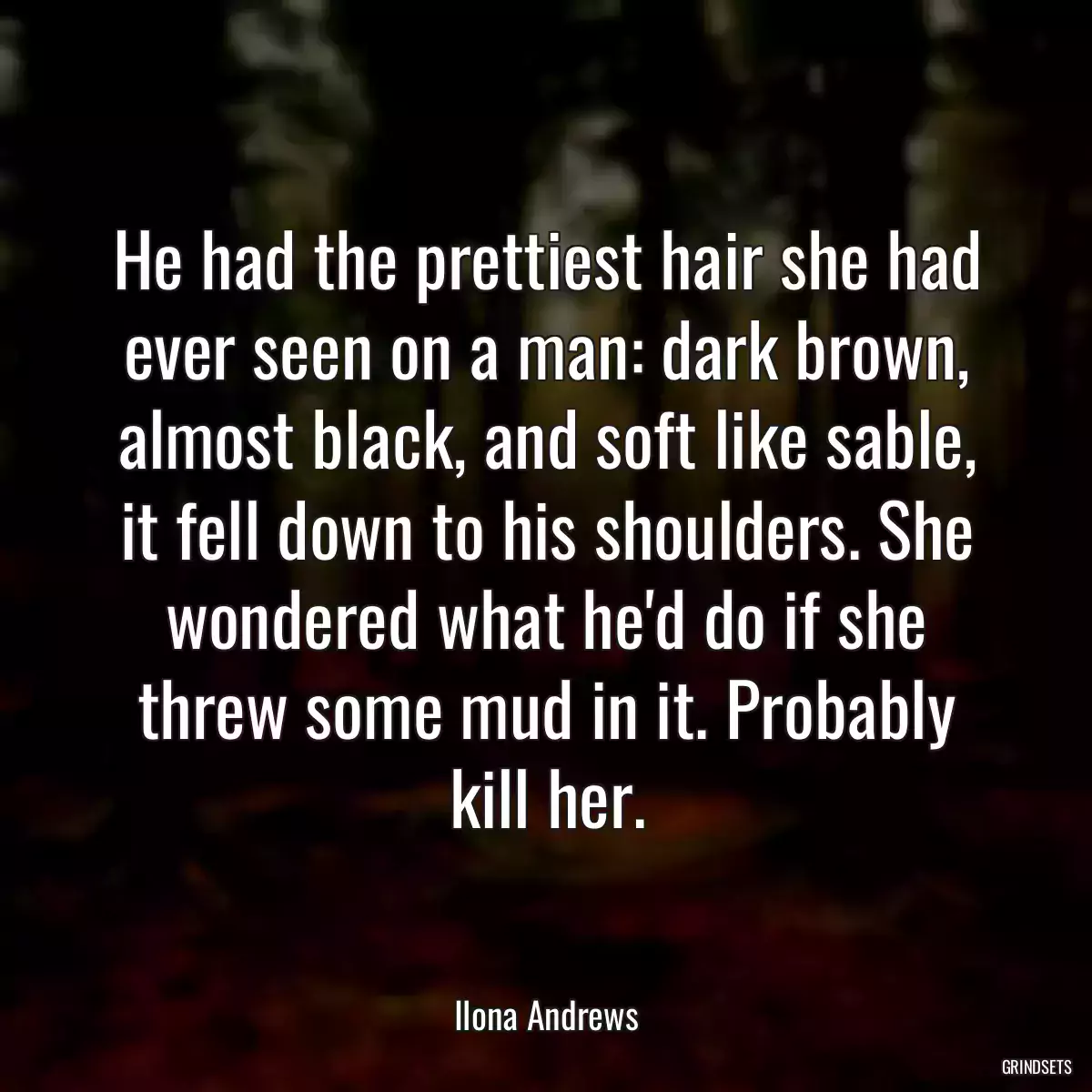 He had the prettiest hair she had ever seen on a man: dark brown, almost black, and soft like sable, it fell down to his shoulders. She wondered what he\'d do if she threw some mud in it. Probably kill her.