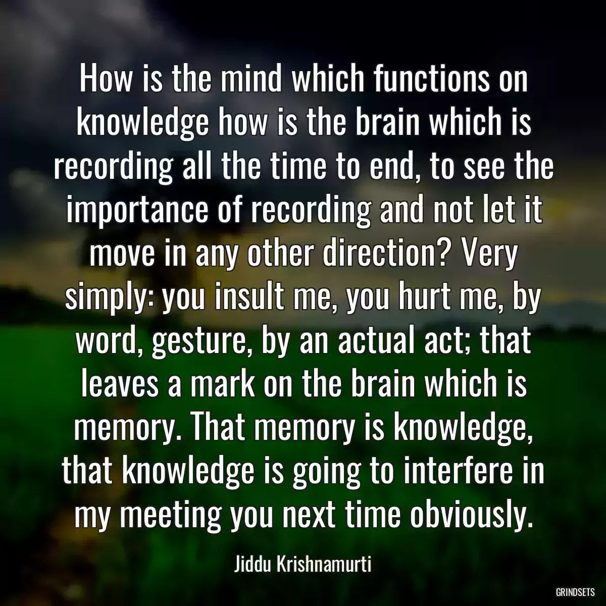 How is the mind which functions on knowledge how is the brain which is recording all the time to end, to see the importance of recording and not let it move in any other direction? Very simply: you insult me, you hurt me, by word, gesture, by an actual act; that leaves a mark on the brain which is memory. That memory is knowledge, that knowledge is going to interfere in my meeting you next time obviously.