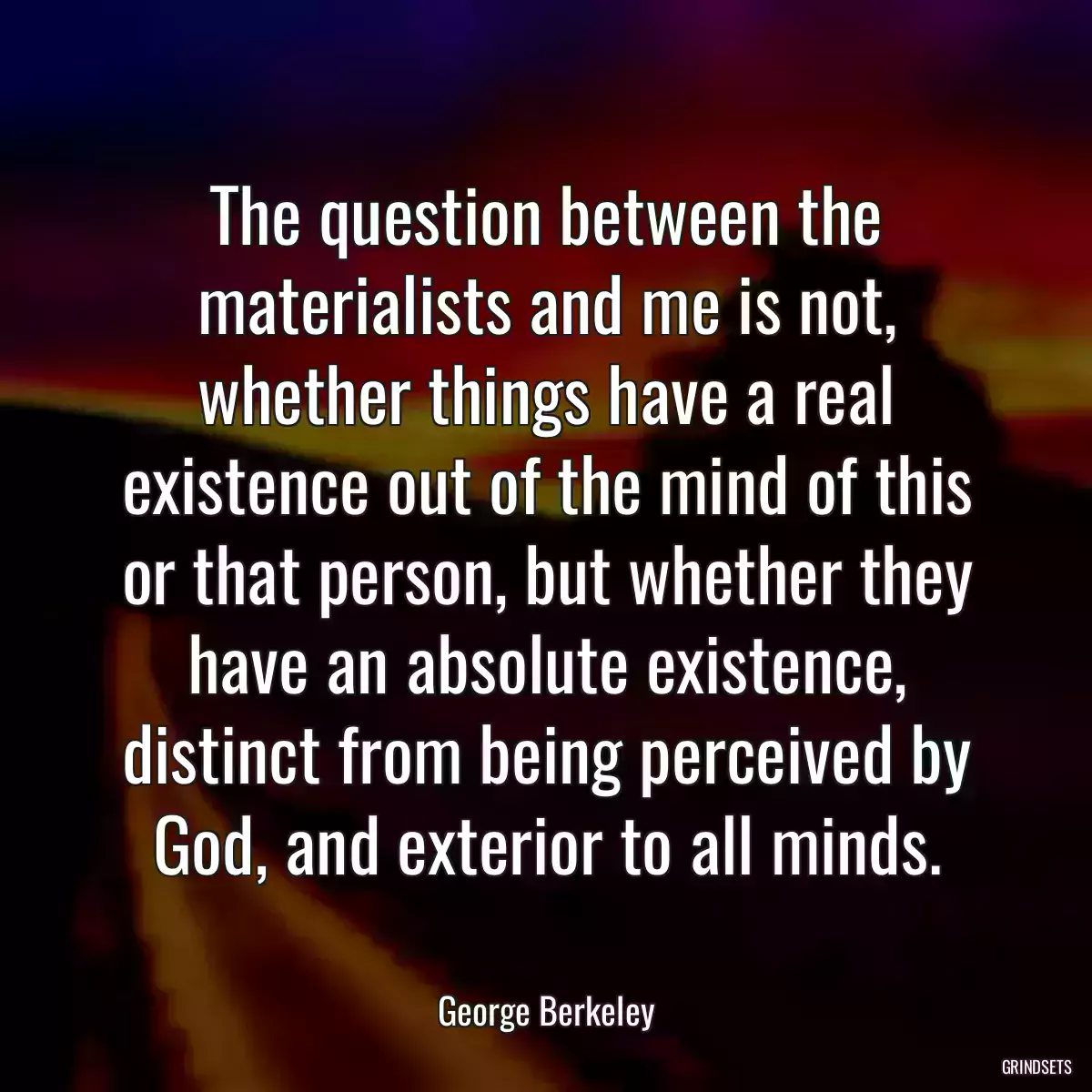 The question between the materialists and me is not, whether things have a real existence out of the mind of this or that person, but whether they have an absolute existence, distinct from being perceived by God, and exterior to all minds.