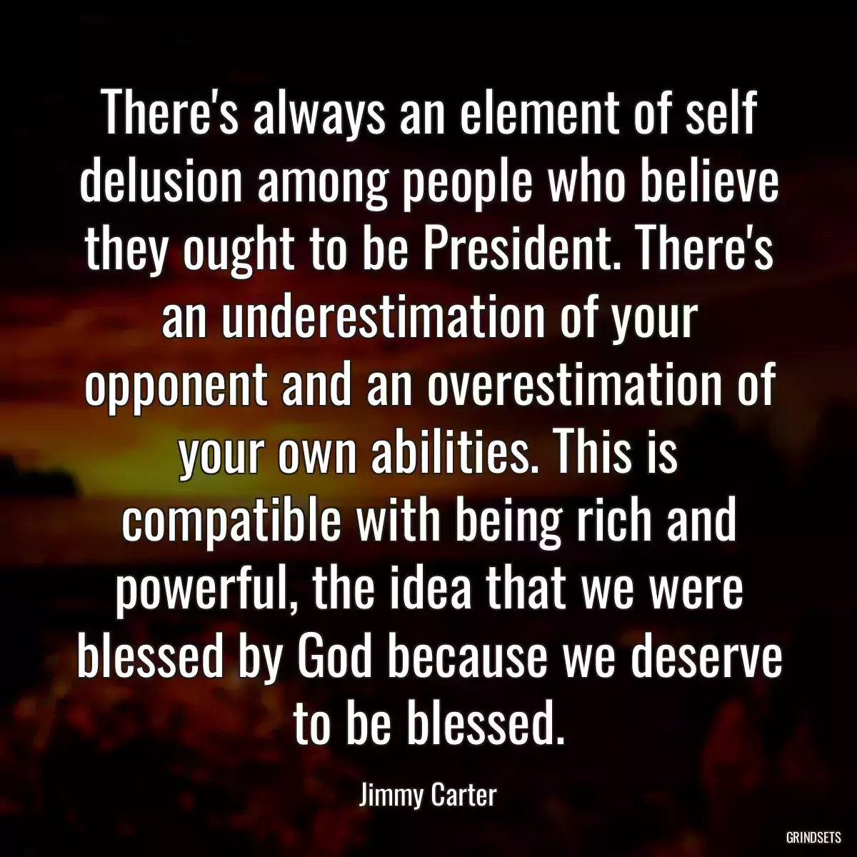 There\'s always an element of self delusion among people who believe they ought to be President. There\'s an underestimation of your opponent and an overestimation of your own abilities. This is compatible with being rich and powerful, the idea that we were blessed by God because we deserve to be blessed.