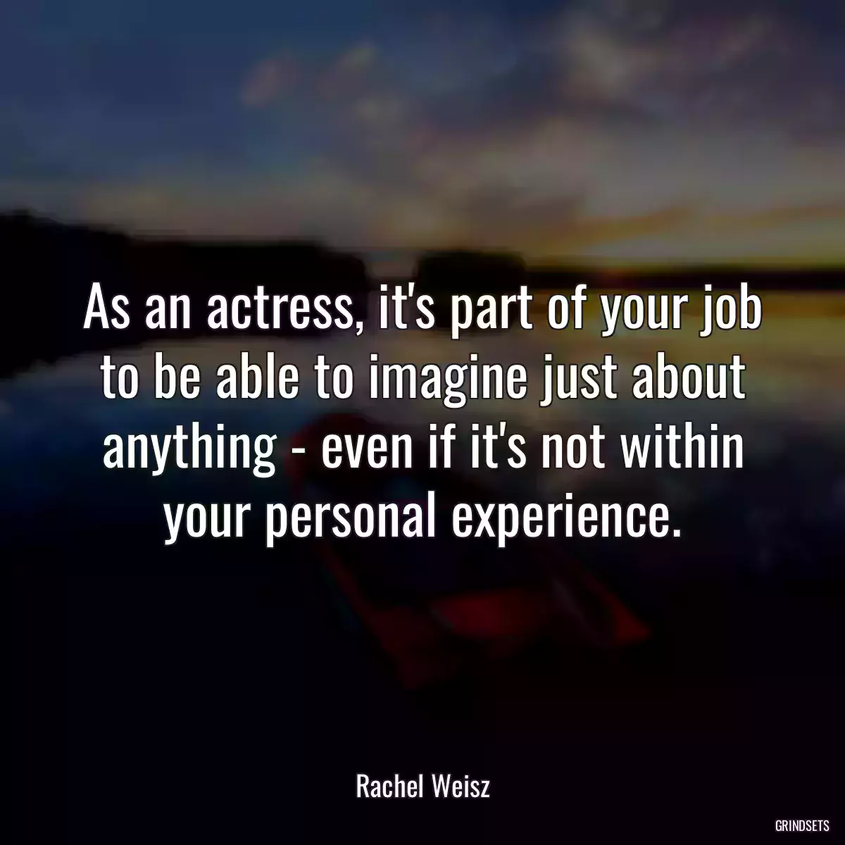 As an actress, it\'s part of your job to be able to imagine just about anything - even if it\'s not within your personal experience.