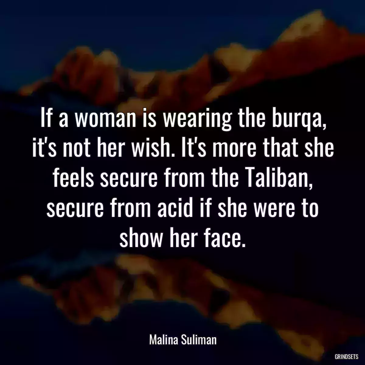 If a woman is wearing the burqa, it\'s not her wish. It\'s more that she feels secure from the Taliban, secure from acid if she were to show her face.