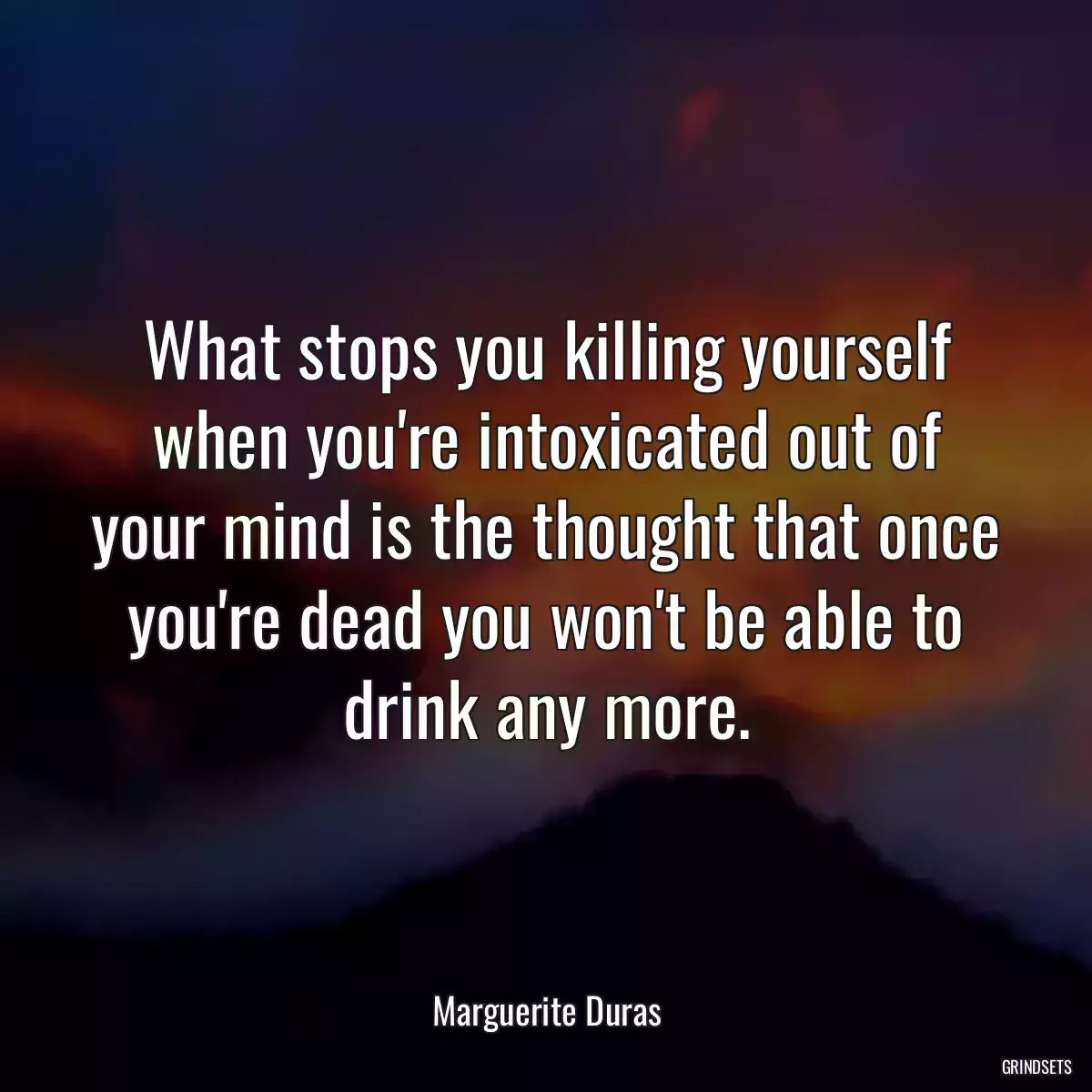 What stops you killing yourself when you\'re intoxicated out of your mind is the thought that once you\'re dead you won\'t be able to drink any more.