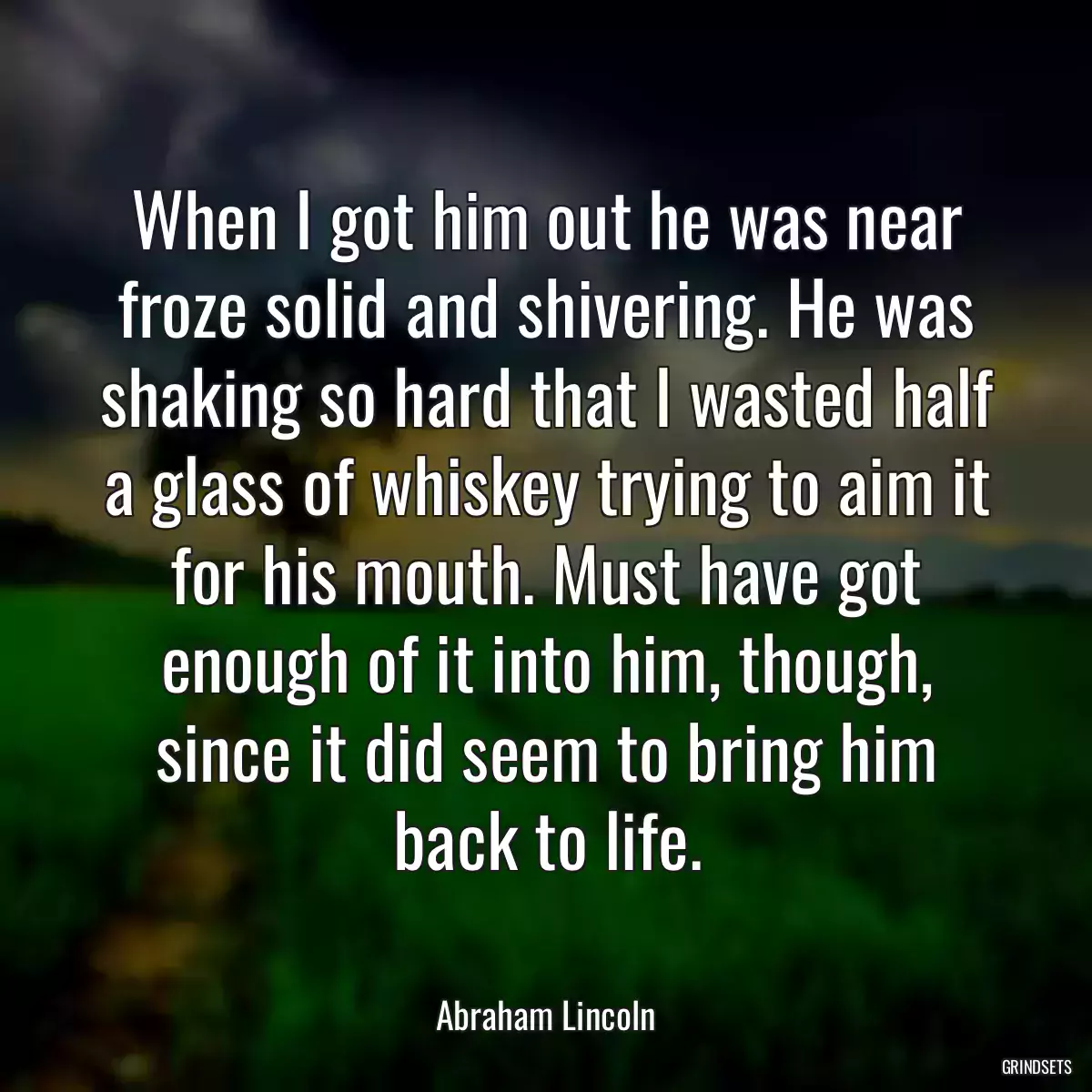 When I got him out he was near froze solid and shivering. He was shaking so hard that I wasted half a glass of whiskey trying to aim it for his mouth. Must have got enough of it into him, though, since it did seem to bring him back to life.