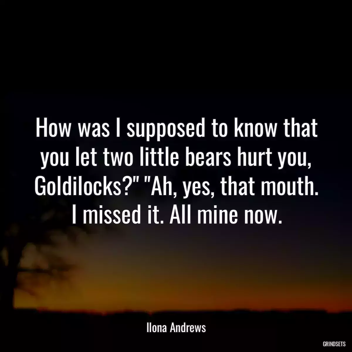 How was I supposed to know that you let two little bears hurt you, Goldilocks?\