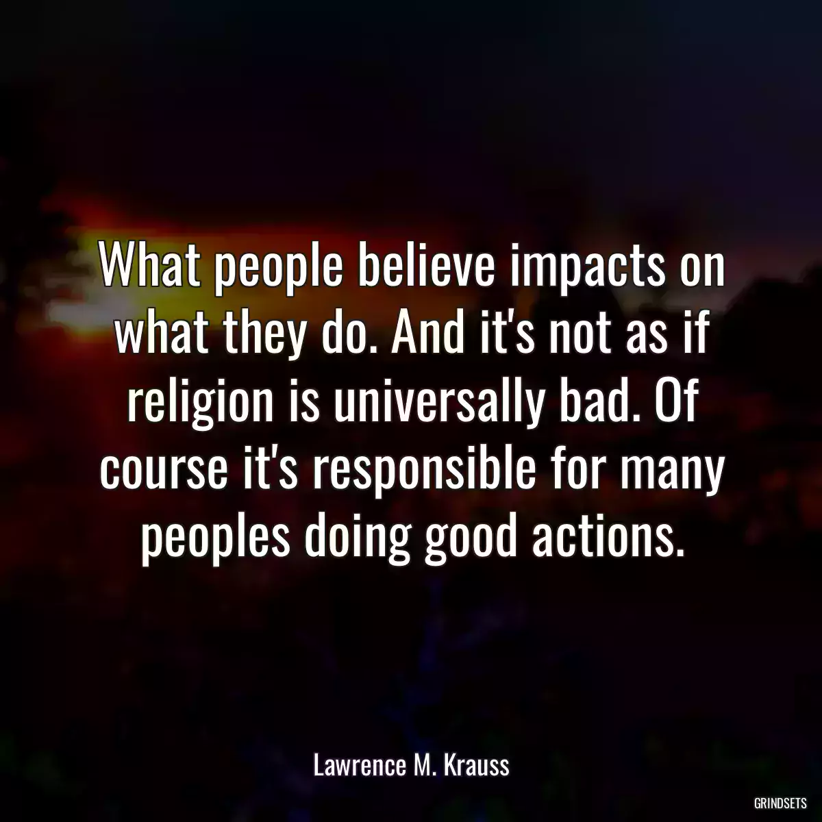 What people believe impacts on what they do. And it\'s not as if religion is universally bad. Of course it\'s responsible for many peoples doing good actions.