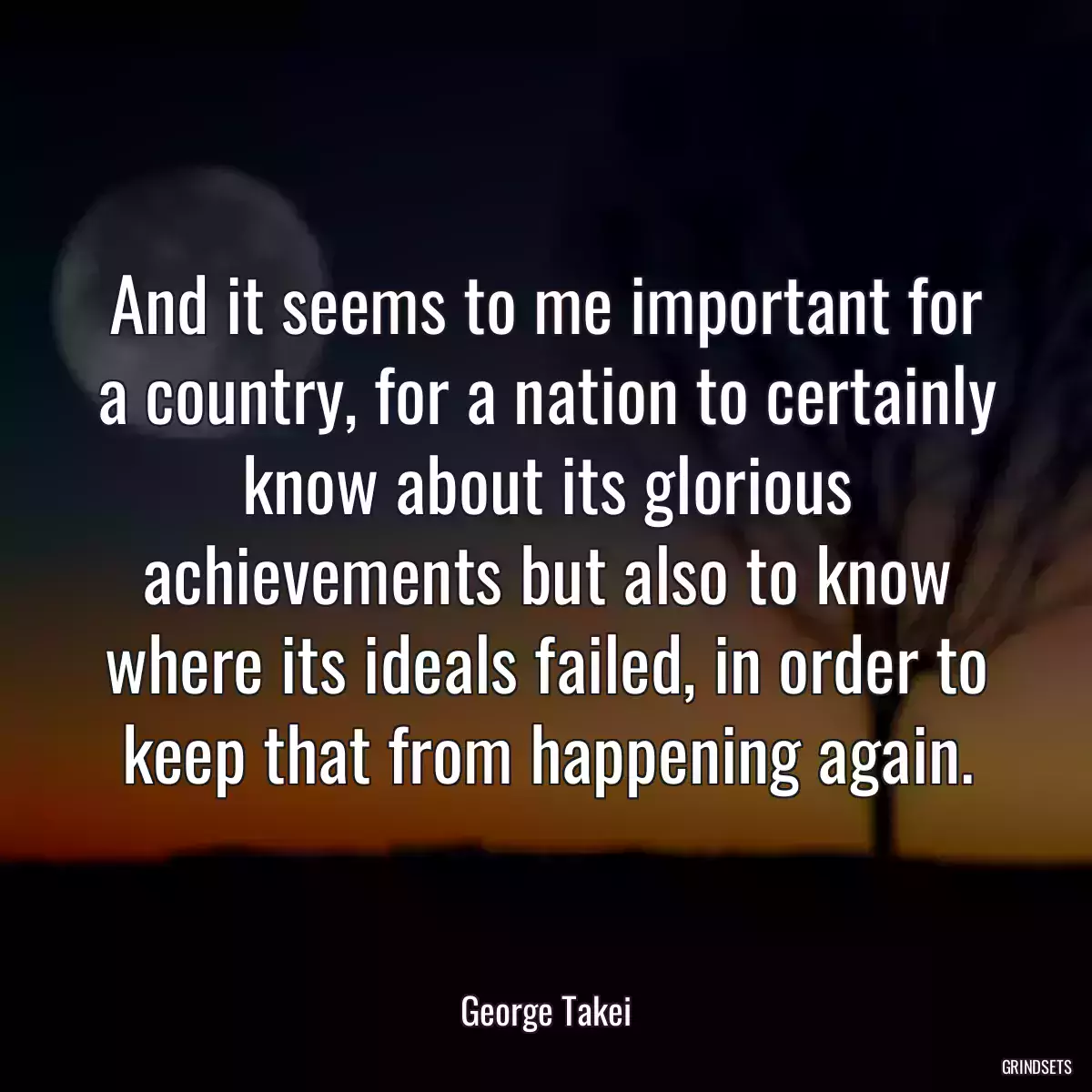 And it seems to me important for a country, for a nation to certainly know about its glorious achievements but also to know where its ideals failed, in order to keep that from happening again.