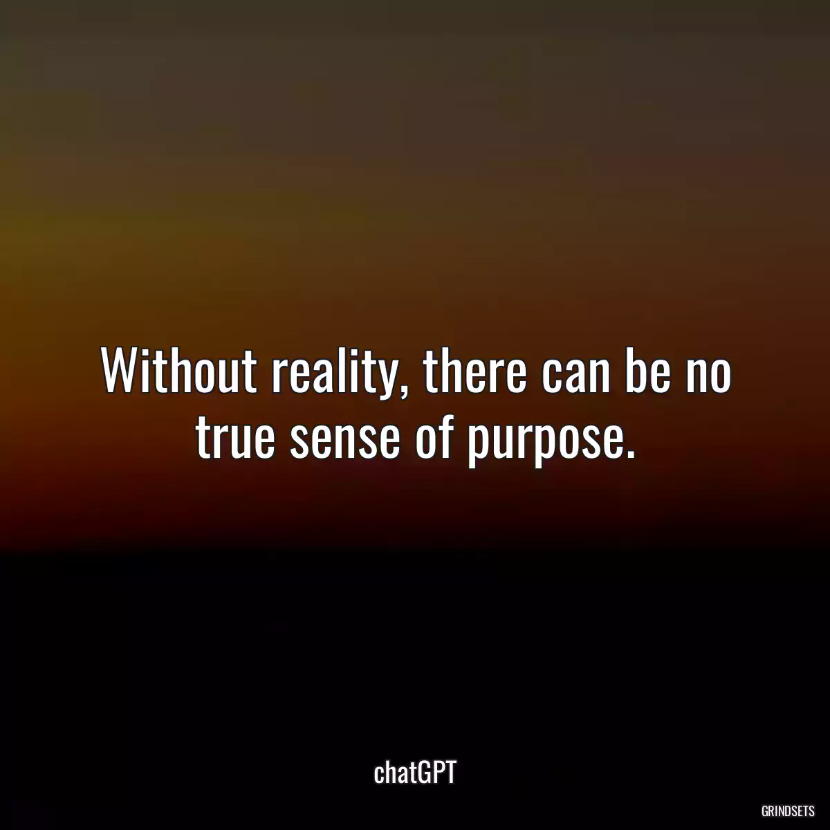 Without reality, there can be no true sense of purpose.
