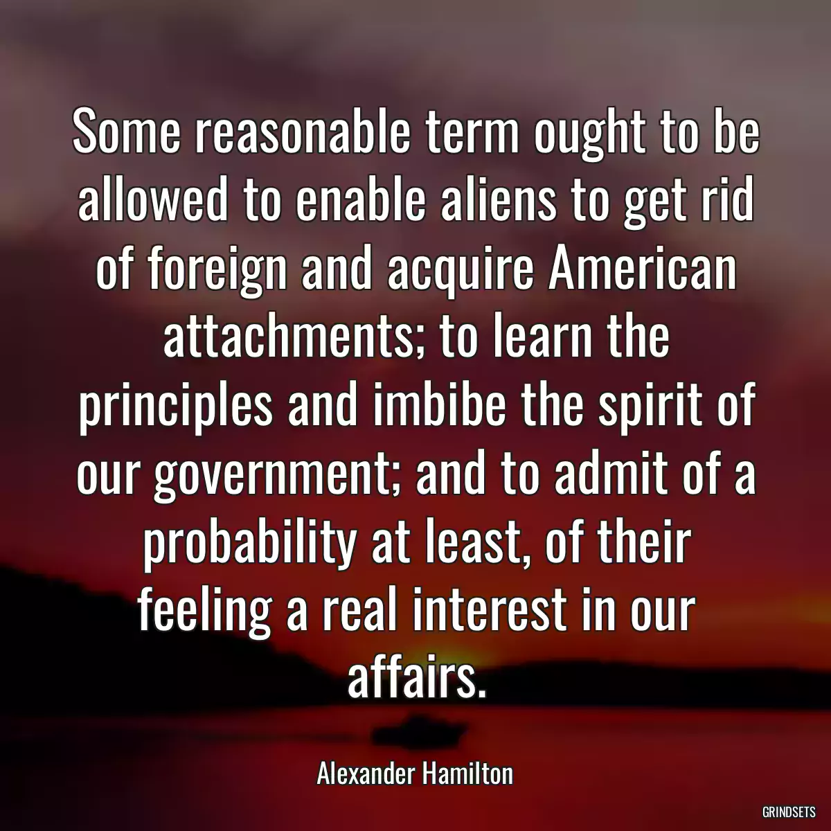 Some reasonable term ought to be allowed to enable aliens to get rid of foreign and acquire American attachments; to learn the principles and imbibe the spirit of our government; and to admit of a probability at least, of their feeling a real interest in our affairs.