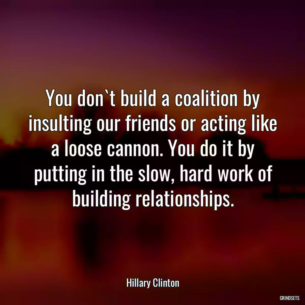 You don`t build a coalition by insulting our friends or acting like a loose cannon. You do it by putting in the slow, hard work of building relationships.