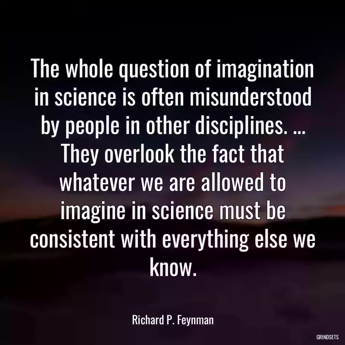 The whole question of imagination in science is often misunderstood by people in other disciplines. ... They overlook the fact that whatever we are allowed to imagine in science must be consistent with everything else we know.