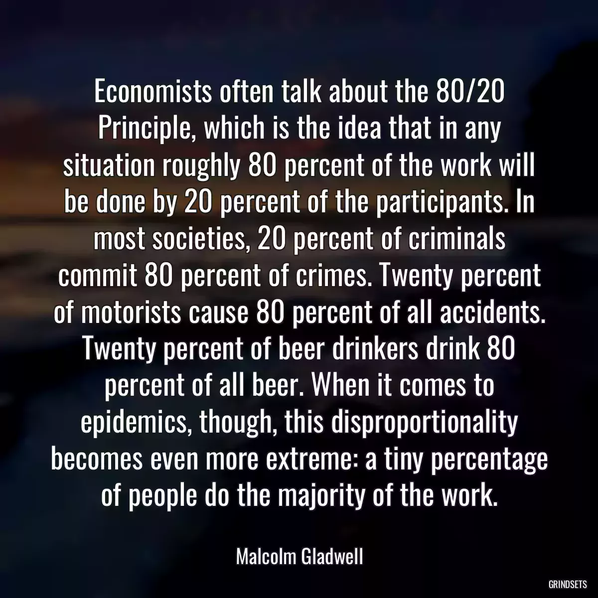 Economists often talk about the 80/20 Principle, which is the idea that in any situation roughly 80 percent of the work will be done by 20 percent of the participants. In most societies, 20 percent of criminals commit 80 percent of crimes. Twenty percent of motorists cause 80 percent of all accidents. Twenty percent of beer drinkers drink 80 percent of all beer. When it comes to epidemics, though, this disproportionality becomes even more extreme: a tiny percentage of people do the majority of the work.