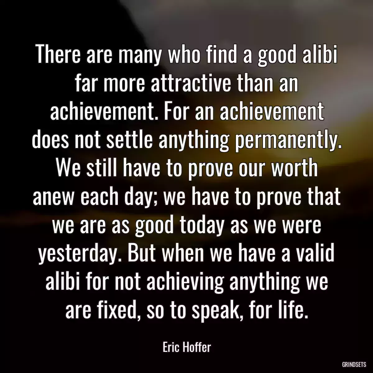 There are many who find a good alibi far more attractive than an achievement. For an achievement does not settle anything permanently. We still have to prove our worth anew each day; we have to prove that we are as good today as we were yesterday. But when we have a valid alibi for not achieving anything we are fixed, so to speak, for life.