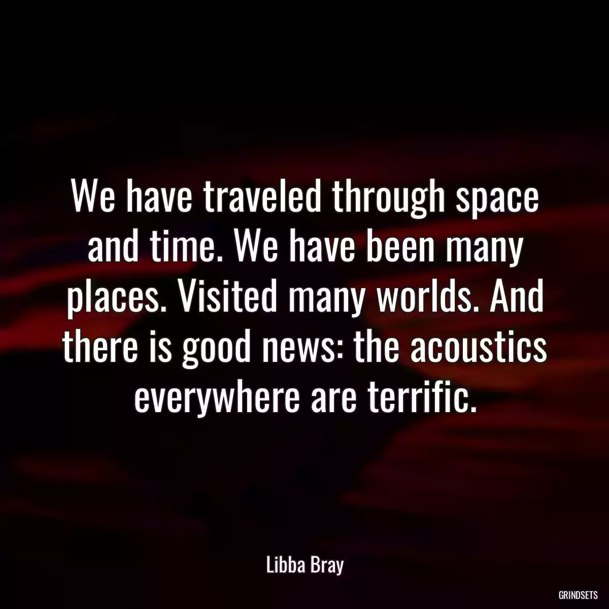 We have traveled through space and time. We have been many places. Visited many worlds. And there is good news: the acoustics everywhere are terrific.