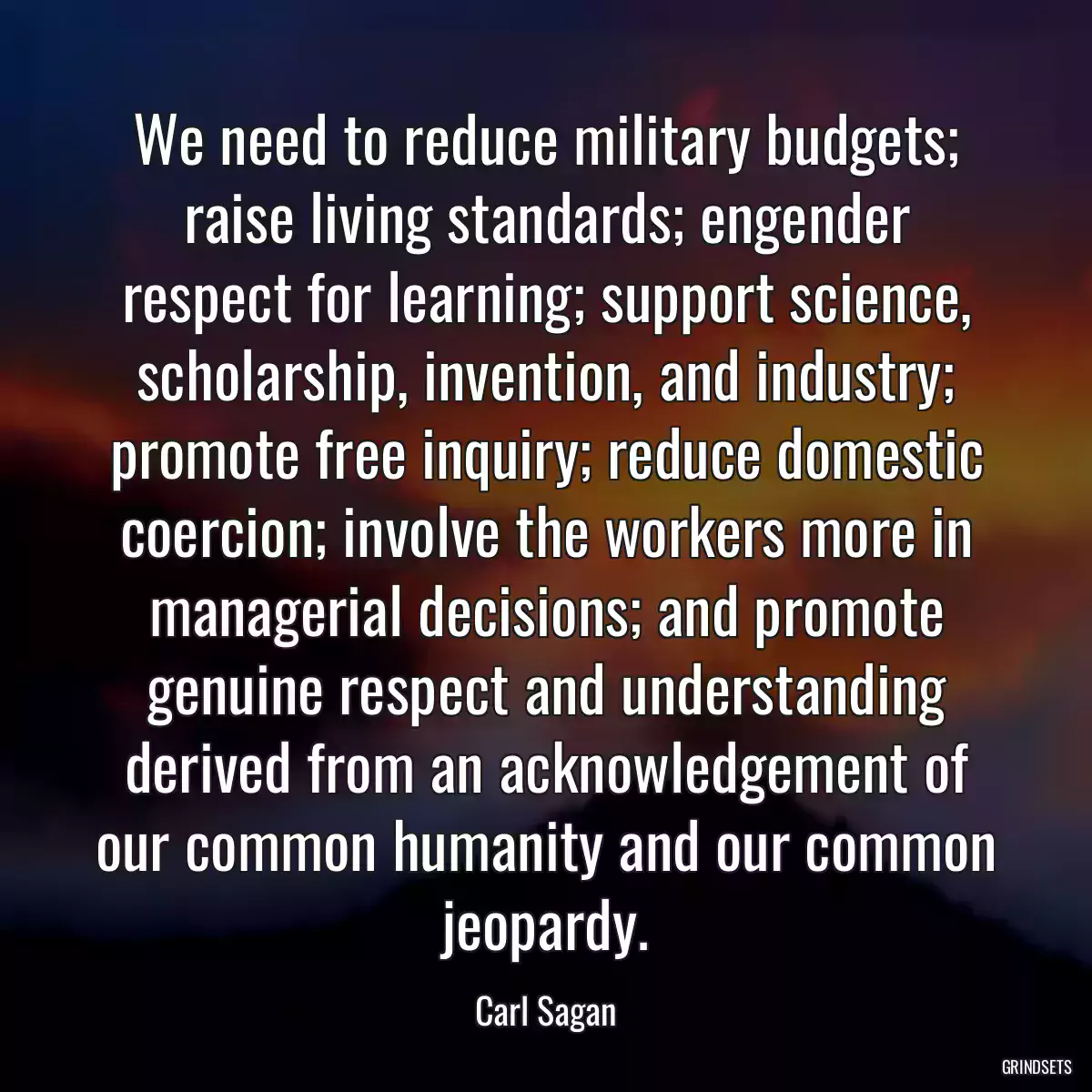 We need to reduce military budgets; raise living standards; engender respect for learning; support science, scholarship, invention, and industry; promote free inquiry; reduce domestic coercion; involve the workers more in managerial decisions; and promote genuine respect and understanding derived from an acknowledgement of our common humanity and our common jeopardy.