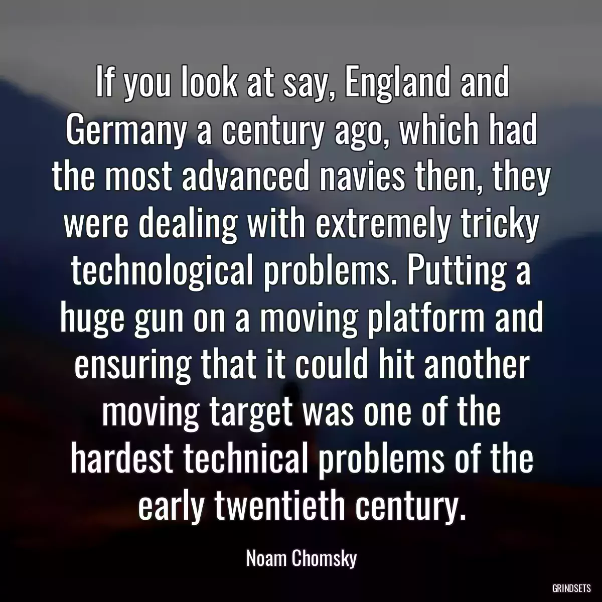 If you look at say, England and Germany a century ago, which had the most advanced navies then, they were dealing with extremely tricky technological problems. Putting a huge gun on a moving platform and ensuring that it could hit another moving target was one of the hardest technical problems of the early twentieth century.