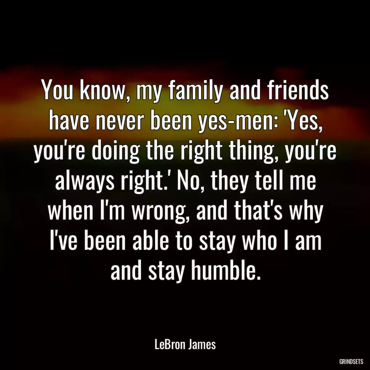 You know, my family and friends have never been yes-men: \'Yes, you\'re doing the right thing, you\'re always right.\' No, they tell me when I\'m wrong, and that\'s why I\'ve been able to stay who I am and stay humble.