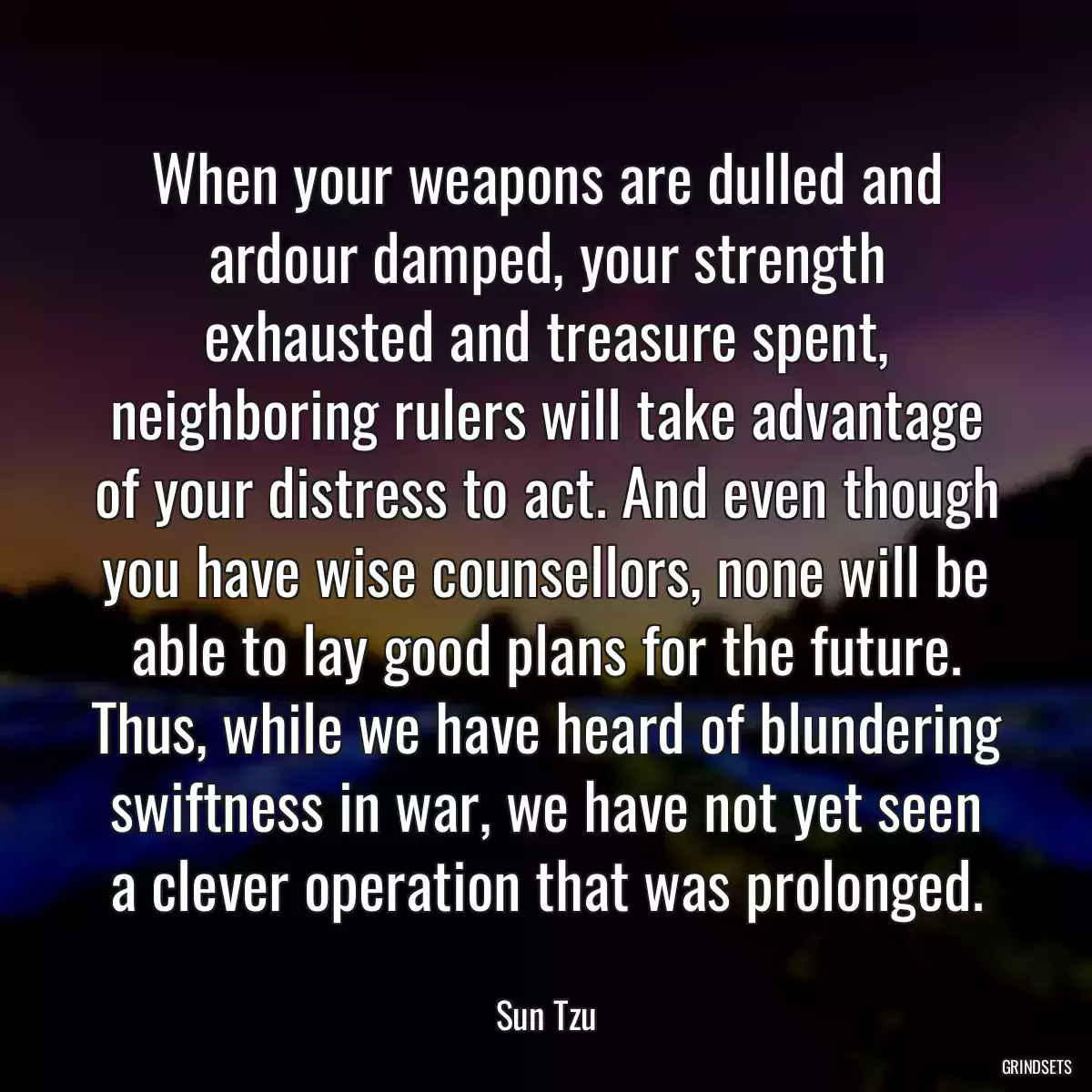 When your weapons are dulled and ardour damped, your strength exhausted and treasure spent, neighboring rulers will take advantage of your distress to act. And even though you have wise counsellors, none will be able to lay good plans for the future. Thus, while we have heard of blundering swiftness in war, we have not yet seen a clever operation that was prolonged.