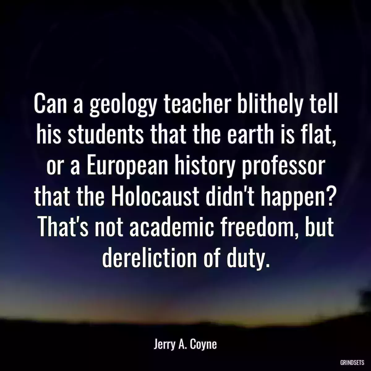 Can a geology teacher blithely tell his students that the earth is flat, or a European history professor that the Holocaust didn\'t happen? That\'s not academic freedom, but dereliction of duty.