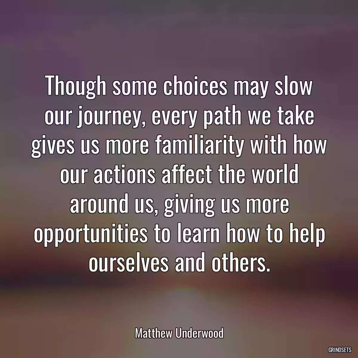 Though some choices may slow our journey, every path we take gives us more familiarity with how our actions affect the world around us, giving us more opportunities to learn how to help ourselves and others.