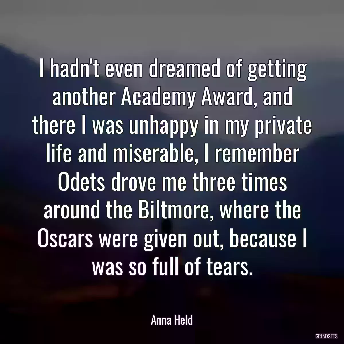 I hadn\'t even dreamed of getting another Academy Award, and there I was unhappy in my private life and miserable, I remember Odets drove me three times around the Biltmore, where the Oscars were given out, because I was so full of tears.