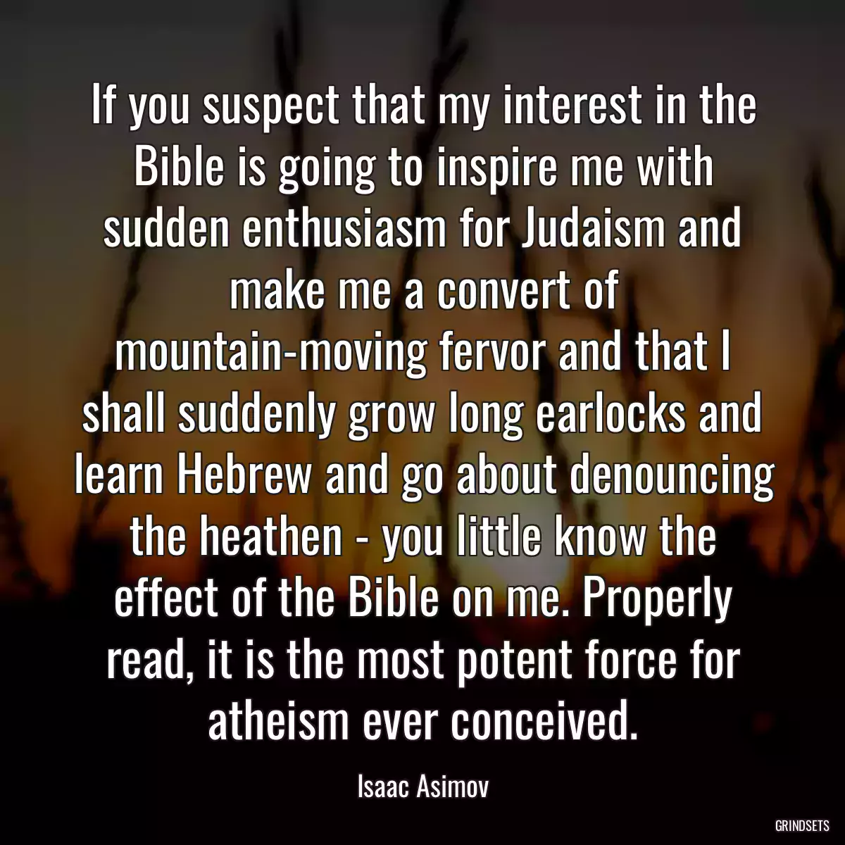 If you suspect that my interest in the Bible is going to inspire me with sudden enthusiasm for Judaism and make me a convert of mountain-moving fervor and that I shall suddenly grow long earlocks and learn Hebrew and go about denouncing the heathen - you little know the effect of the Bible on me. Properly read, it is the most potent force for atheism ever conceived.