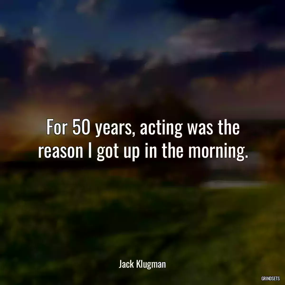 For 50 years, acting was the reason I got up in the morning.