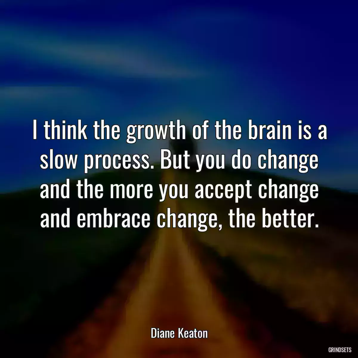 I think the growth of the brain is a slow process. But you do change and the more you accept change and embrace change, the better.