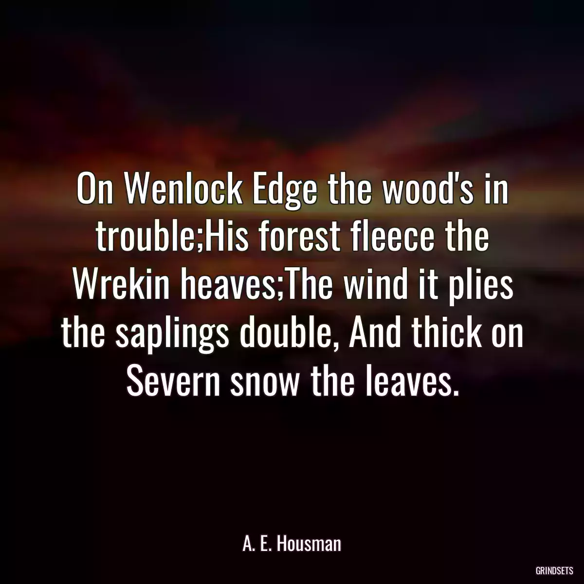 On Wenlock Edge the wood\'s in trouble;His forest fleece the Wrekin heaves;The wind it plies the saplings double, And thick on Severn snow the leaves.