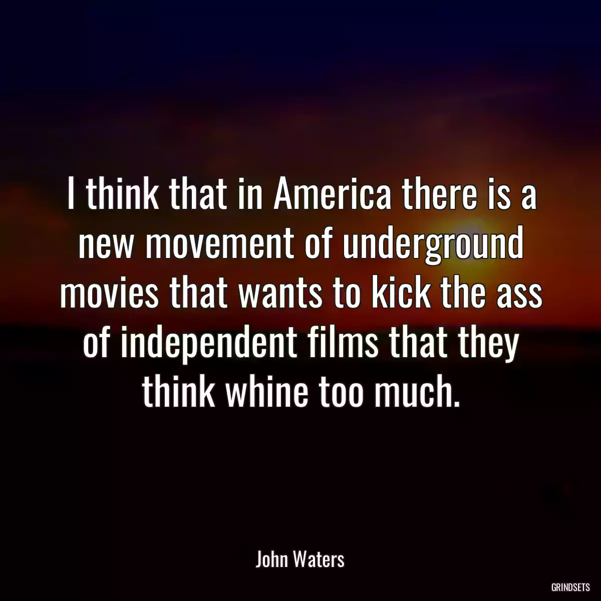 I think that in America there is a new movement of underground movies that wants to kick the ass of independent films that they think whine too much.