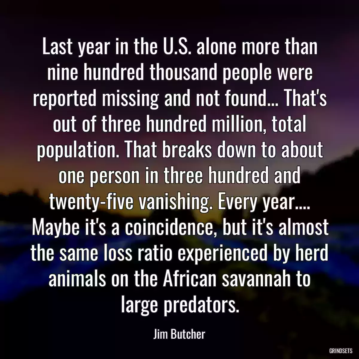 Last year in the U.S. alone more than nine hundred thousand people were reported missing and not found... That\'s out of three hundred million, total population. That breaks down to about one person in three hundred and twenty-five vanishing. Every year.... Maybe it\'s a coincidence, but it\'s almost the same loss ratio experienced by herd animals on the African savannah to large predators.