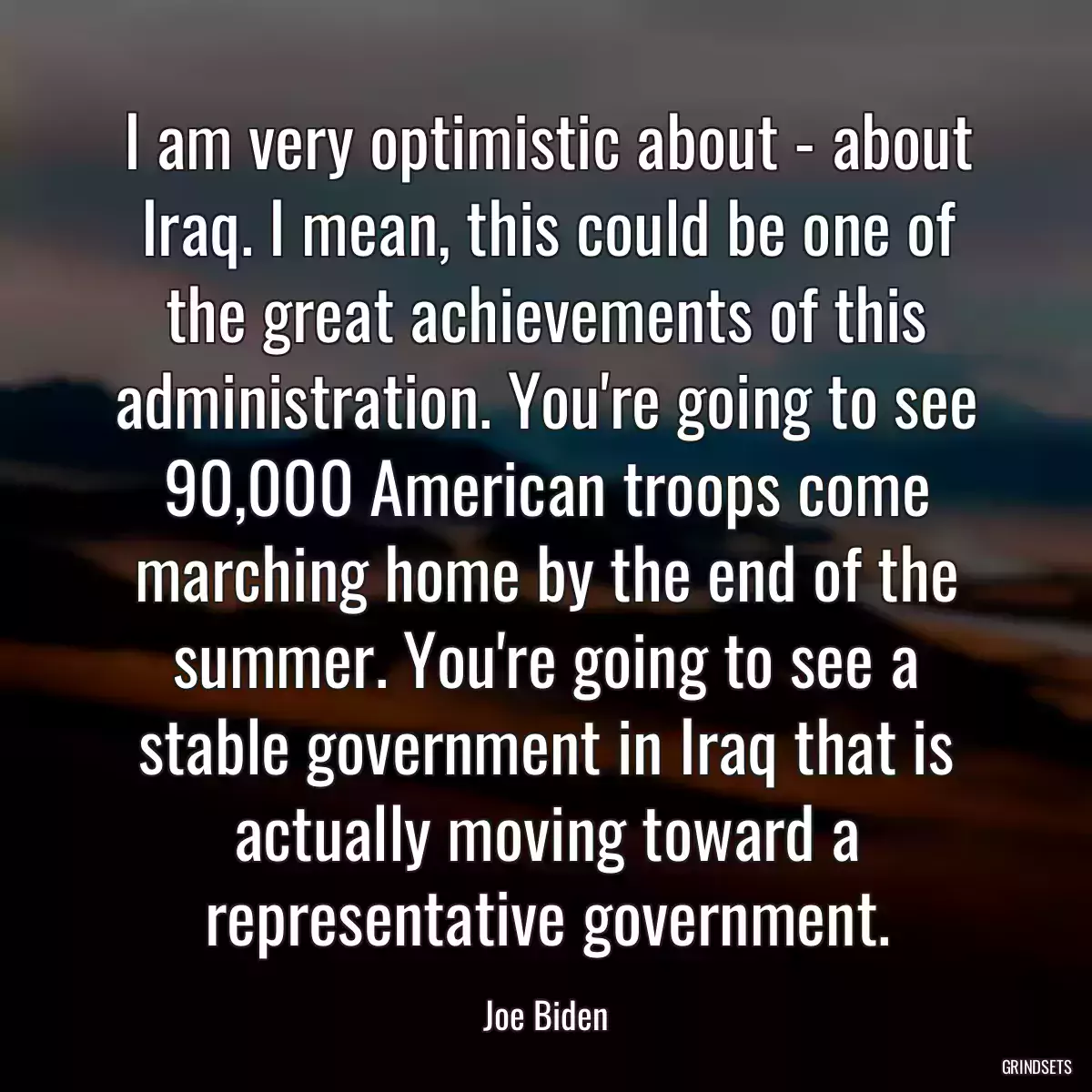 I am very optimistic about - about Iraq. I mean, this could be one of the great achievements of this administration. You\'re going to see 90,000 American troops come marching home by the end of the summer. You\'re going to see a stable government in Iraq that is actually moving toward a representative government.