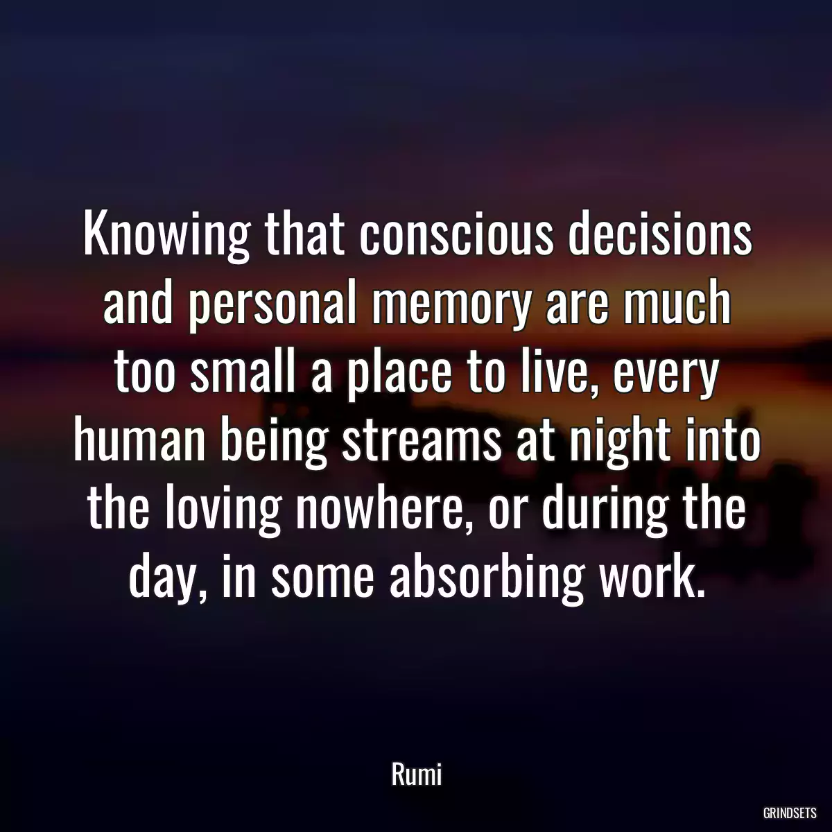 Knowing that conscious decisions and personal memory are much too small a place to live, every human being streams at night into the loving nowhere, or during the day, in some absorbing work.