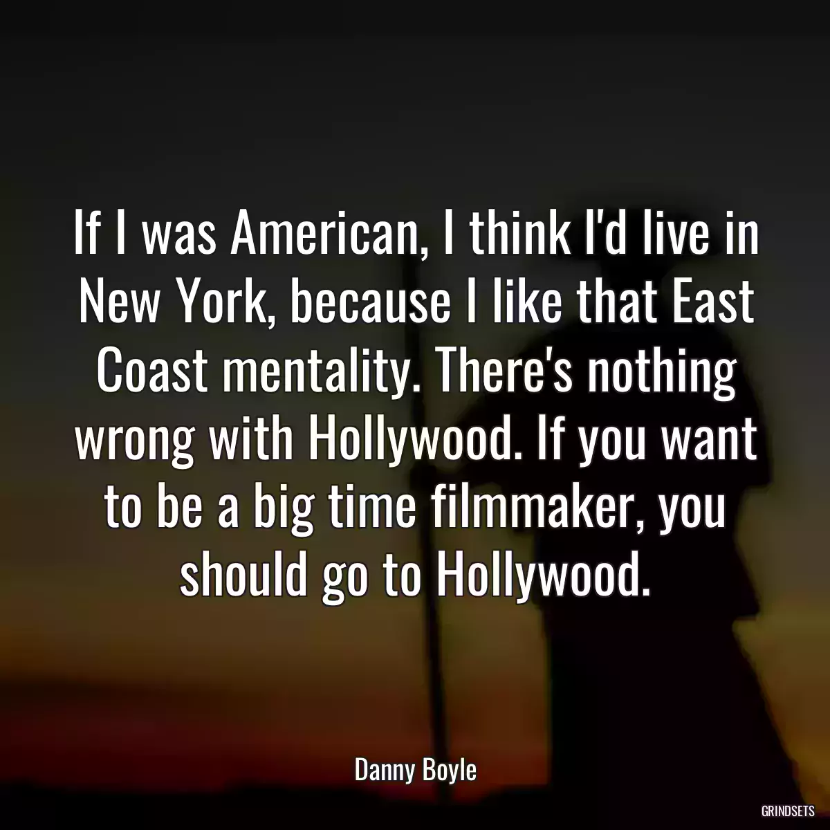 If I was American, I think I\'d live in New York, because I like that East Coast mentality. There\'s nothing wrong with Hollywood. If you want to be a big time filmmaker, you should go to Hollywood.